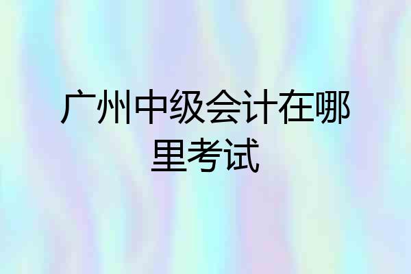 广州中级会计在哪里考试