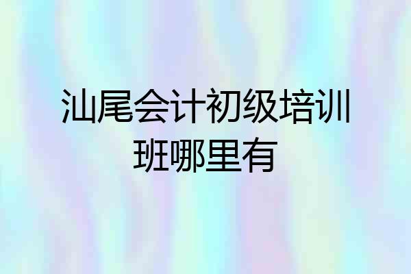 汕尾会计初级培训班哪里有