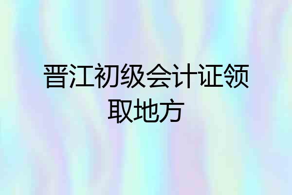 晋江初级会计证领取地方