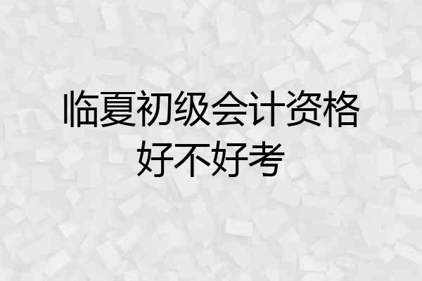 临夏初级会计资格好不好考