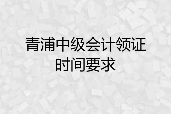 青浦中级会计领证时间要求
