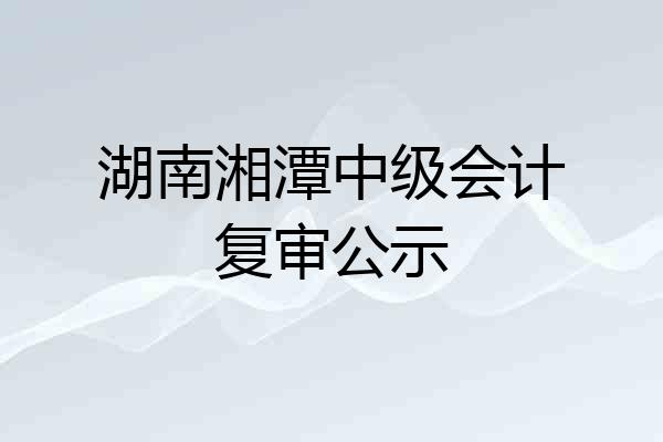 湖南湘潭中级会计复审公示