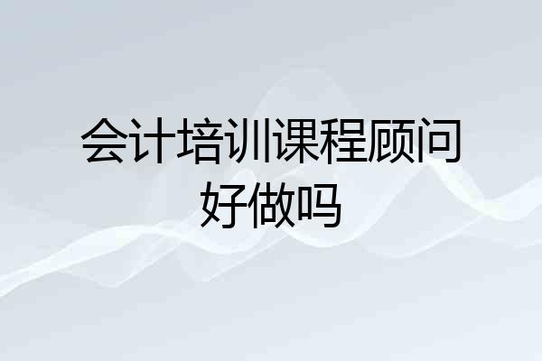 会计培训课程顾问好做吗