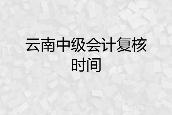 云南中级会计复核时间
