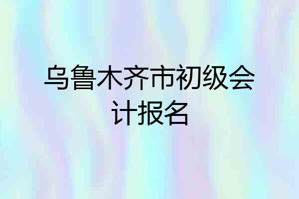 乌鲁木齐市初级会计报名