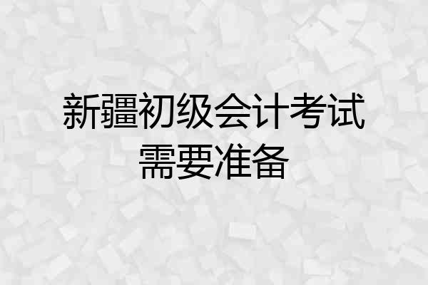 新疆初级会计考试需要准备