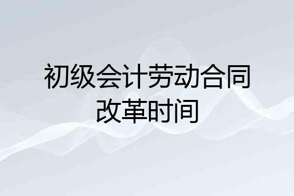 初级会计劳动合同改革时间