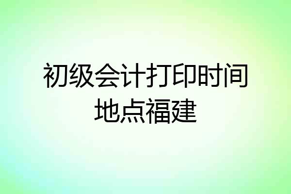初级会计打印时间地点福建