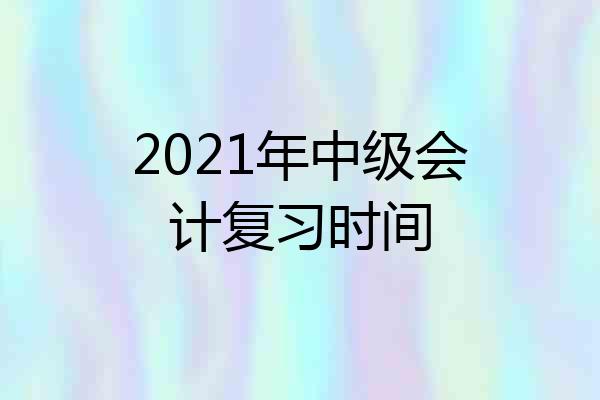 2021年中级会计复习时间