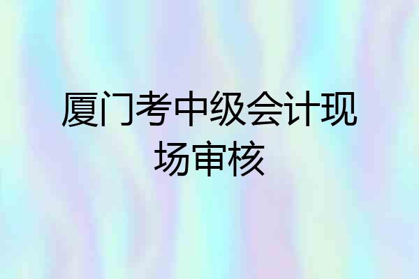 厦门考中级会计现场审核