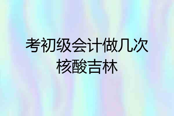 考初级会计做几次核酸吉林
