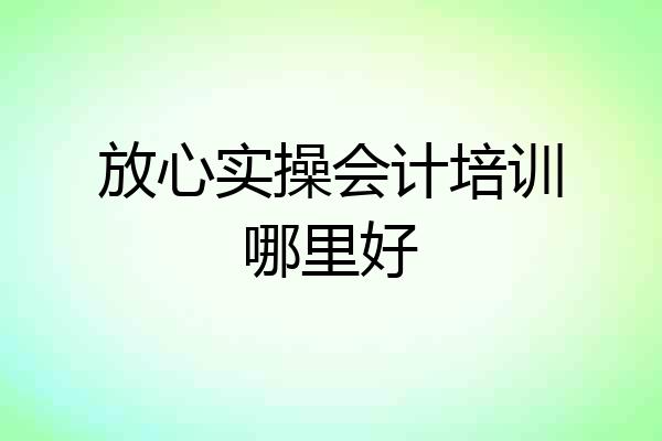 放心实操会计培训哪里好