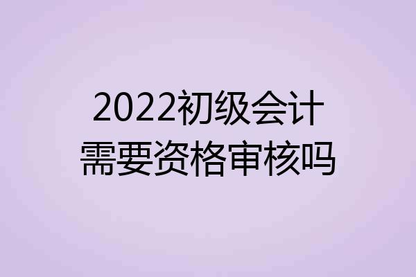 2022初级会计需要资格审核吗