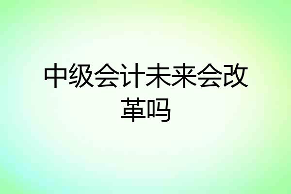 中级会计未来会改革吗