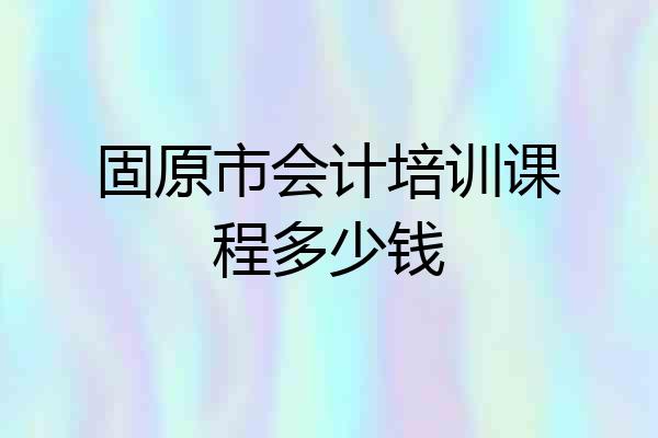 固原市会计培训课程多少钱