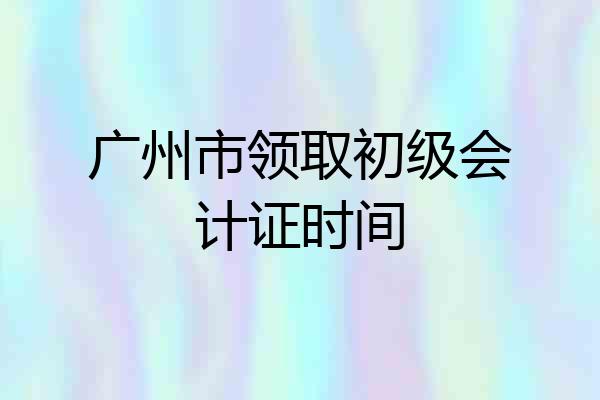 广州市领取初级会计证时间