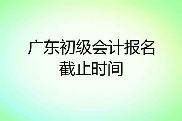 广东初级会计报名截止时间