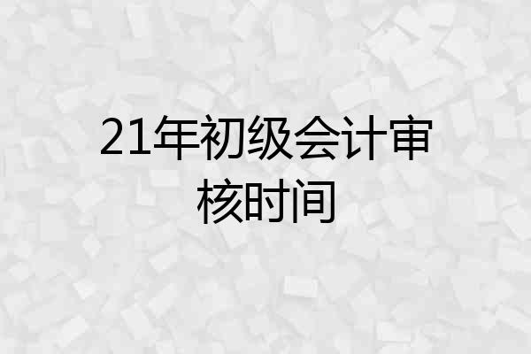 21年初级会计审核时间
