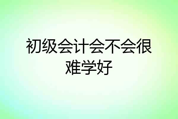 初级会计会不会很难学好