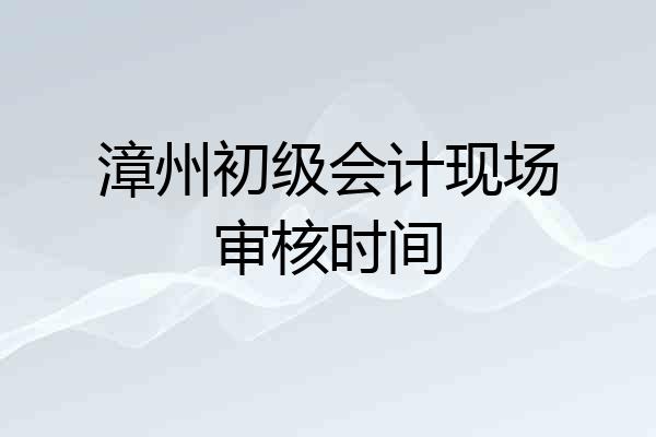 漳州初级会计现场审核时间