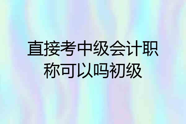 直接考中级会计职称可以吗初级