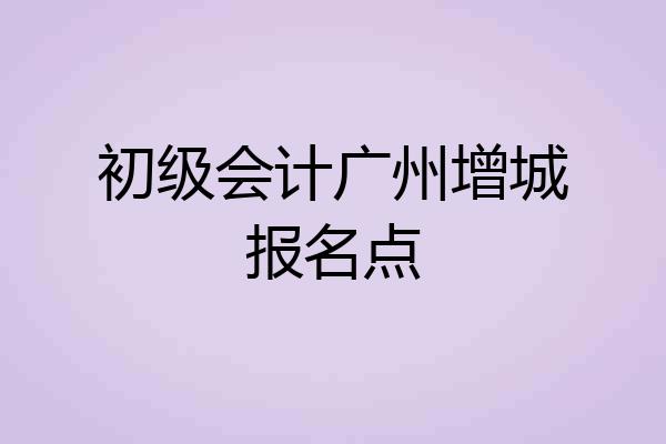 初级会计广州增城报名点