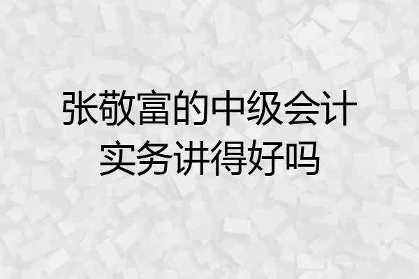 张敬富的中级会计实务讲得好吗