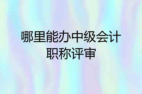 哪里能办中级会计职称评审