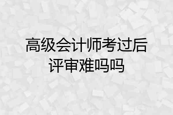 高级会计师考过后评审难吗吗