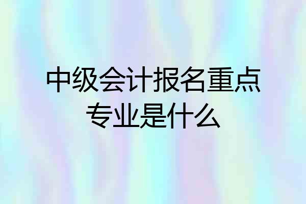 中级会计报名重点专业是什么