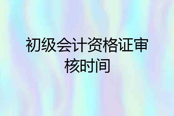 初级会计资格证审核时间