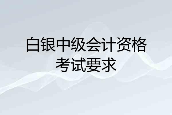 白银中级会计资格考试要求