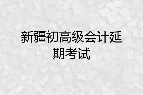 新疆初高级会计延期考试