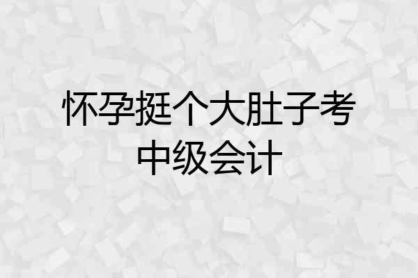 怀孕挺个大肚子考中级会计