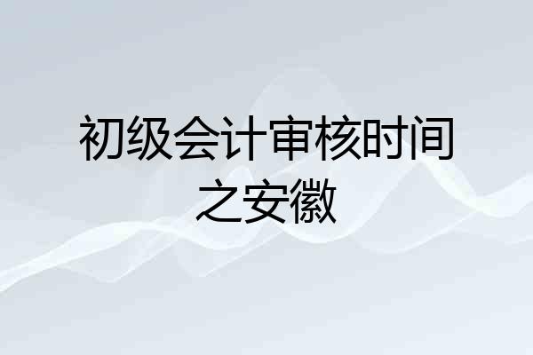 初级会计审核时间之安徽