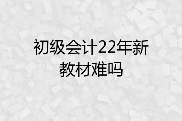 初级会计22年新教材难吗