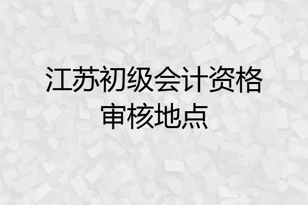 江苏初级会计资格审核地点