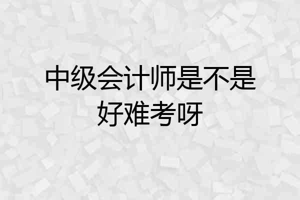 中级会计师是不是好难考呀