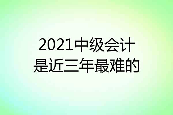 2021中级会计是近三年最难的