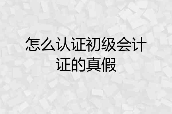 怎么认证初级会计证的真假