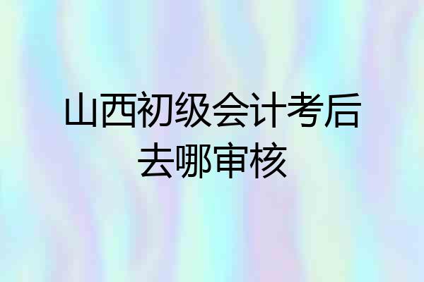 山西初级会计考后去哪审核