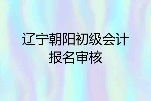 辽宁朝阳初级会计报名审核