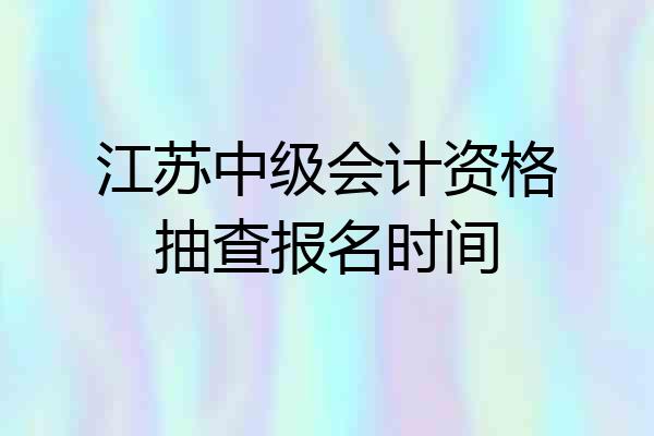 江苏中级会计资格抽查报名时间