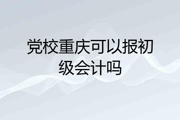 党校重庆可以报初级会计吗
