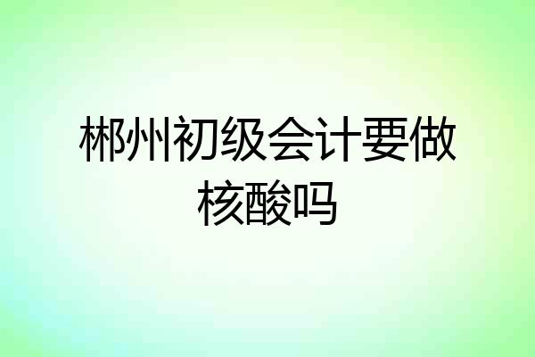 郴州初级会计要做核酸吗