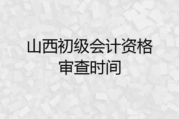 山西初级会计资格审查时间