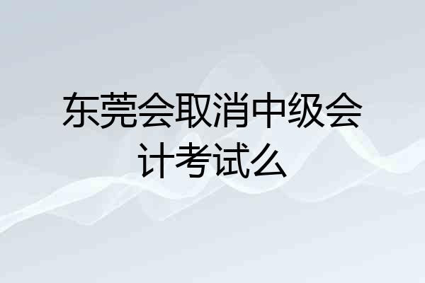 东莞会取消中级会计考试么