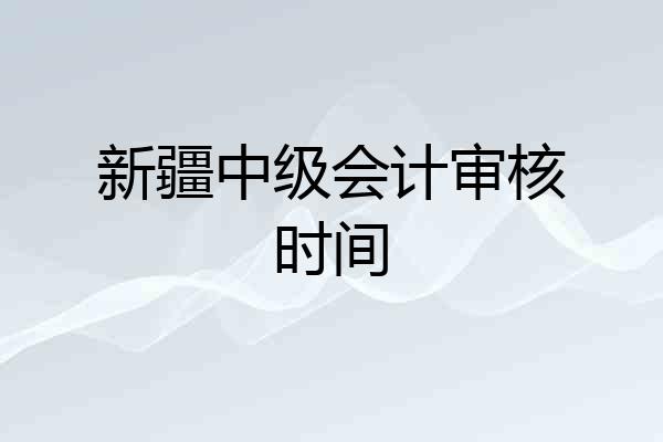 新疆中级会计审核时间