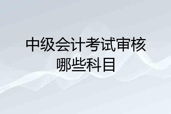 中级会计考试审核哪些科目