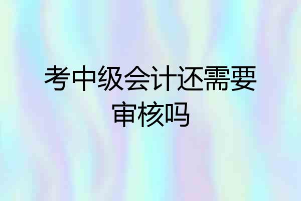 考中级会计还需要审核吗